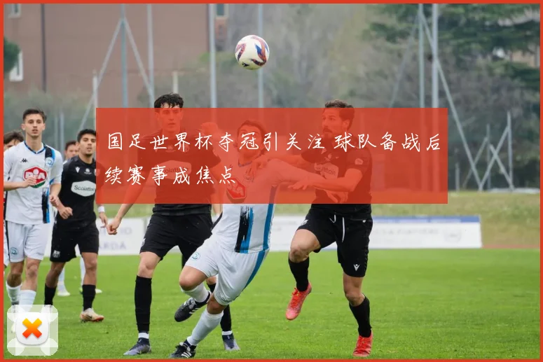 国足世界杯夺冠引关注 球队备战后续赛事成焦点