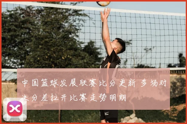 中国篮球发展联赛比分更新 多场对决分差拉开比赛走势明朗