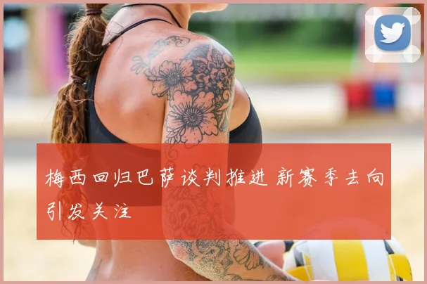 梅西回归巴萨谈判推进 新赛季去向引发关注