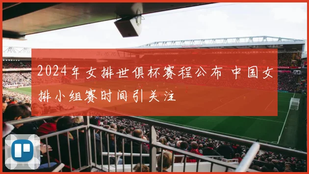 2024年女排世俱杯赛程公布 中国女排小组赛时间引关注