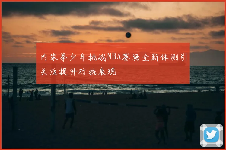 内家拳少年挑战NBA赛场全新体测引关注提升对抗表现