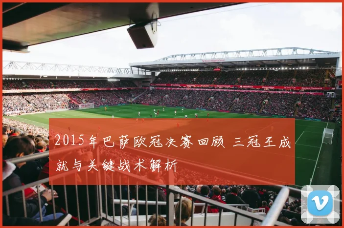 2015年巴萨欧冠决赛回顾 三冠王成就与关键战术解析