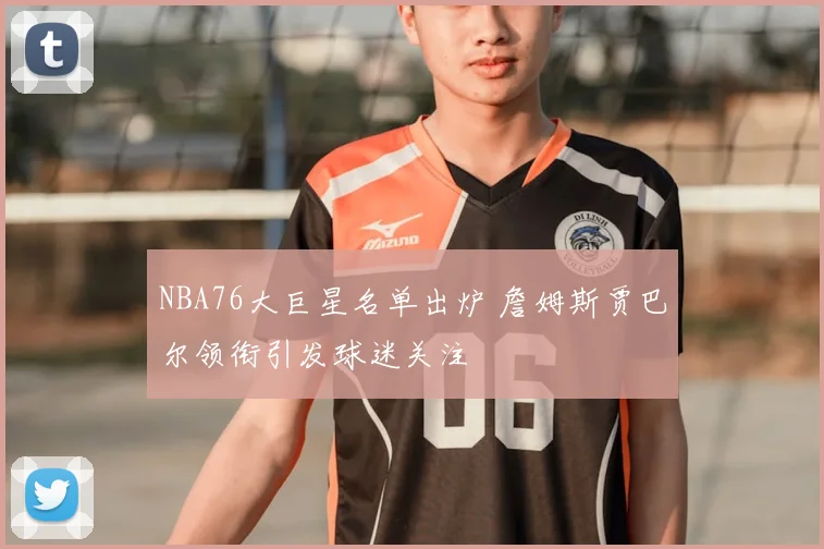 NBA76大巨星名单出炉 詹姆斯贾巴尔领衔引发球迷关注