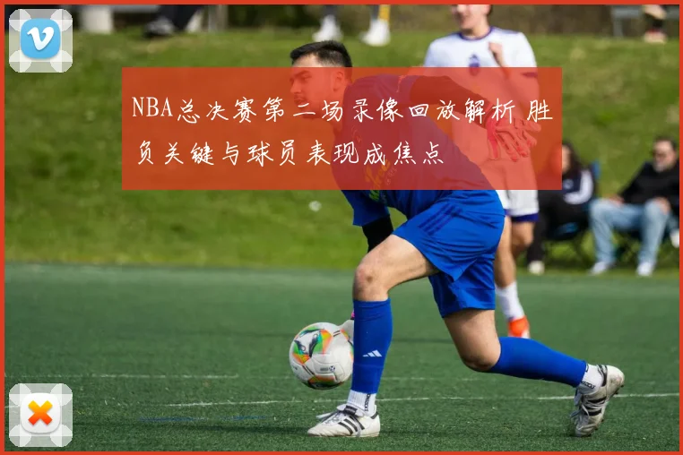 NBA总决赛第二场录像回放解析 胜负关键与球员表现成焦点
