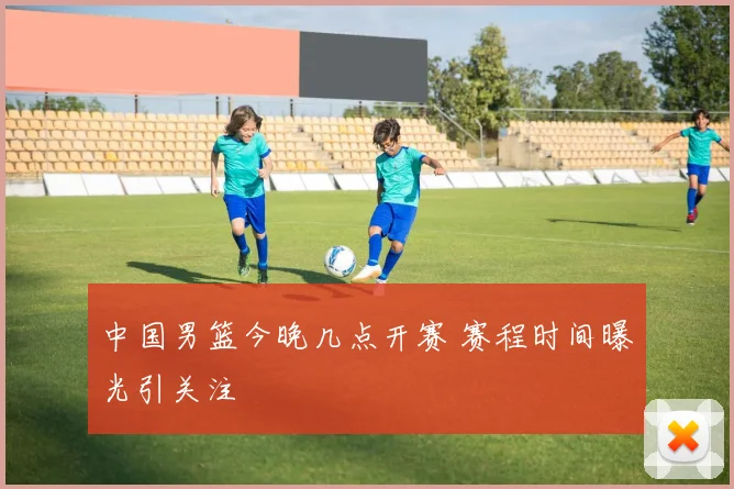 中国男篮今晚几点开赛 赛程时间曝光引关注