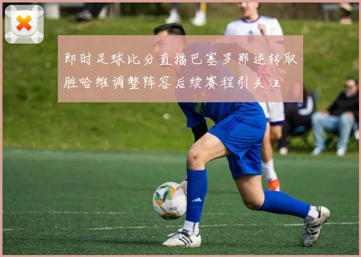 即时足球比分直播巴塞罗那逆转取胜哈维调整阵容后续赛程引关注