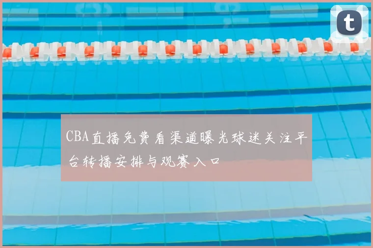 CBA直播免费看渠道曝光球迷关注平台转播安排与观赛入口