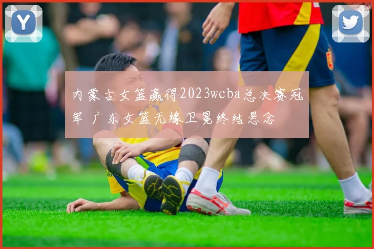 内蒙古女篮赢得2023wcba总决赛冠军 广东女篮无缘卫冕终结悬念