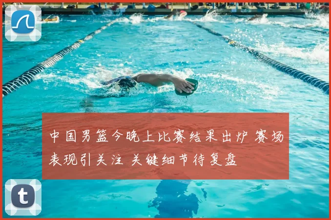 中国男篮今晚上比赛结果出炉 赛场表现引关注 关键细节待复盘