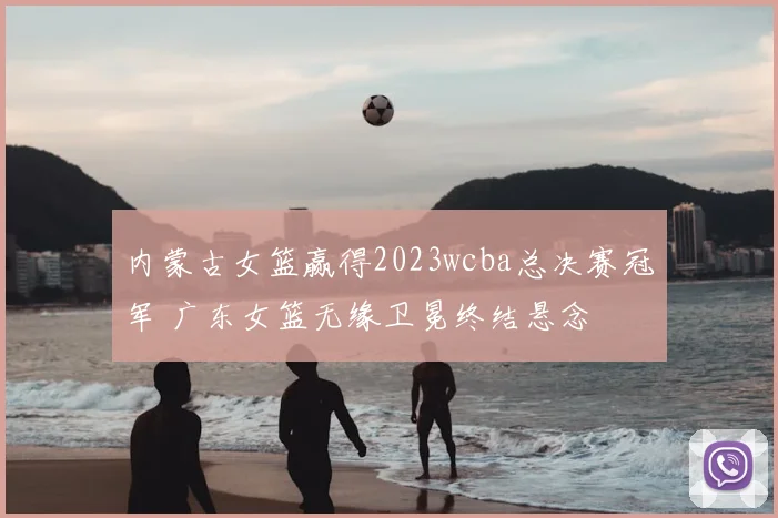 内蒙古女篮赢得2023wcba总决赛冠军 广东女篮无缘卫冕终结悬念