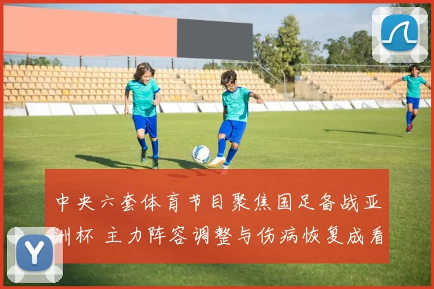 中央六套体育节目聚焦国足备战亚洲杯 主力阵容调整与伤病恢复成看点