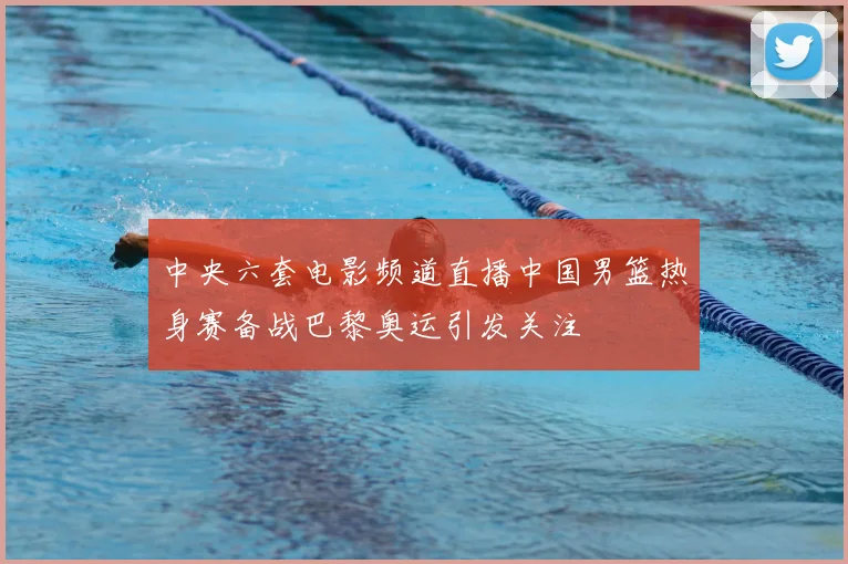 中央六套电影频道直播中国男篮热身赛备战巴黎奥运引发关注
