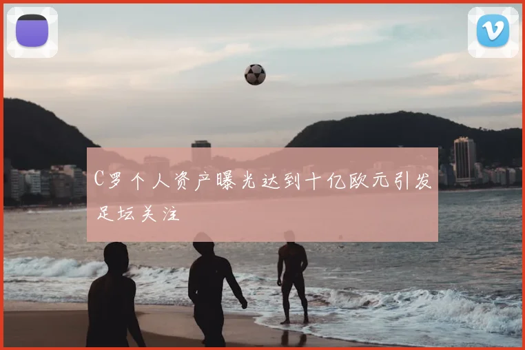 C罗个人资产曝光达到十亿欧元引发足坛关注