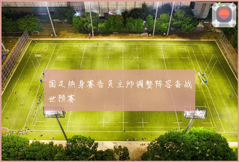 国足热身赛告负主帅调整阵容备战世预赛