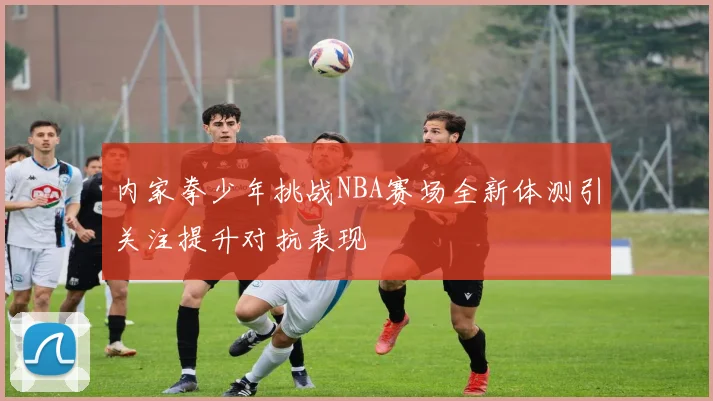 内家拳少年挑战NBA赛场全新体测引关注提升对抗表现