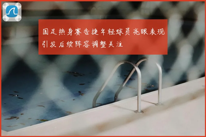 国足热身赛告捷年轻球员亮眼表现引发后续阵容调整关注